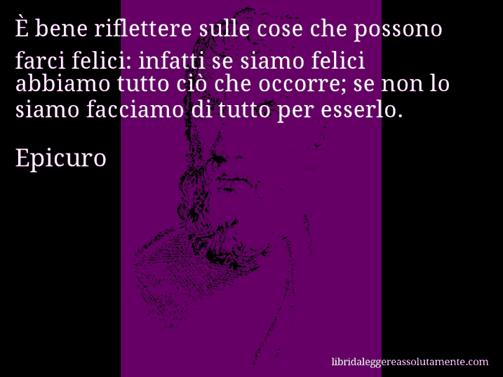 Aforisma di Epicuro : È bene riflettere sulle cose che possono farci felici: infatti se siamo felici abbiamo tutto ciò che occorre; se non lo siamo facciamo di tutto per esserlo.