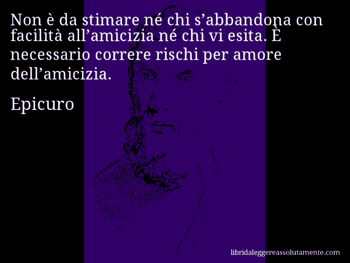 Aforisma di Epicuro : Non è da stimare né chi s’abbandona con facilità all’amicizia né chi vi esita. È necessario correre rischi per amore dell’amicizia.