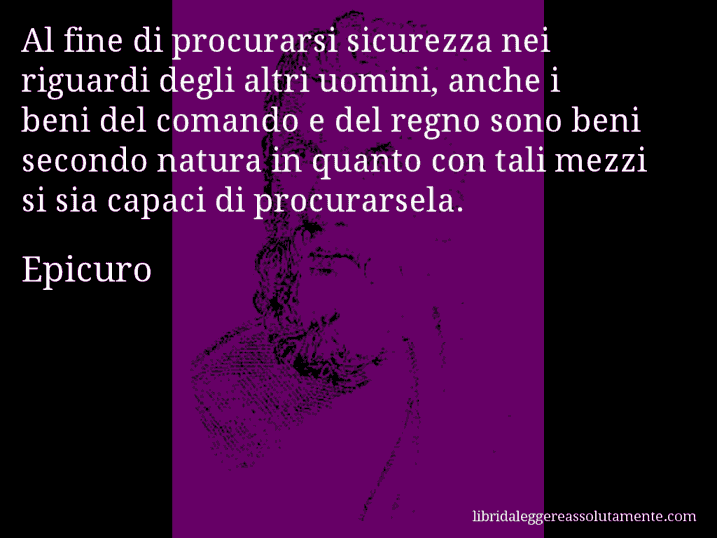 Aforisma di Epicuro : Al fine di procurarsi sicurezza nei riguardi degli altri uomini, anche i beni del comando e del regno sono beni secondo natura in quanto con tali mezzi si sia capaci di procurarsela.