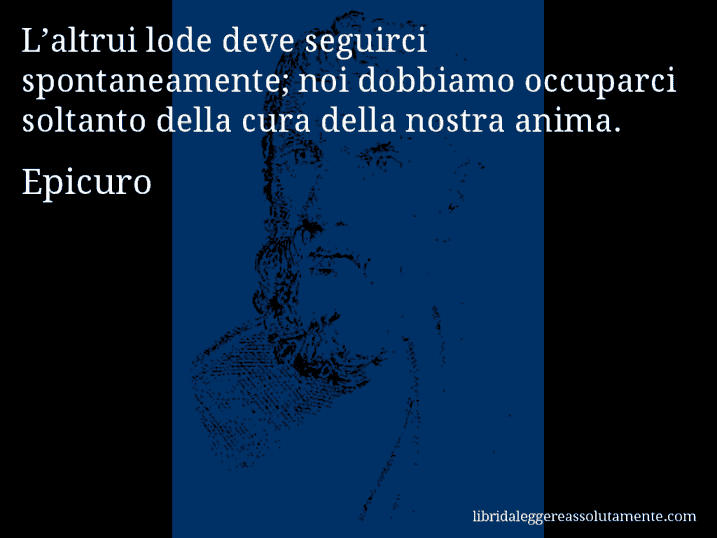 Aforisma di Epicuro : L’altrui lode deve seguirci spontaneamente; noi dobbiamo occuparci soltanto della cura della nostra anima.