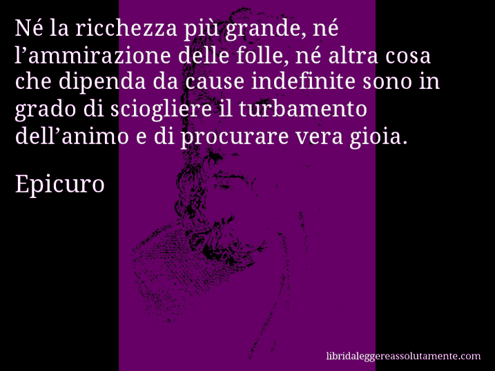 Aforisma di Epicuro : Né la ricchezza più grande, né l’ammirazione delle folle, né altra cosa che dipenda da cause indefinite sono in grado di sciogliere il turbamento dell’animo e di procurare vera gioia.