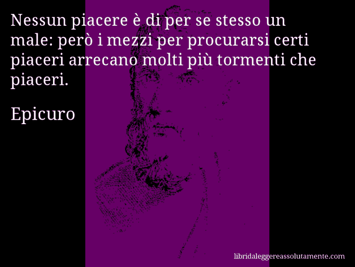 Aforisma di Epicuro : Nessun piacere è di per se stesso un male: però i mezzi per procurarsi certi piaceri arrecano molti più tormenti che piaceri.