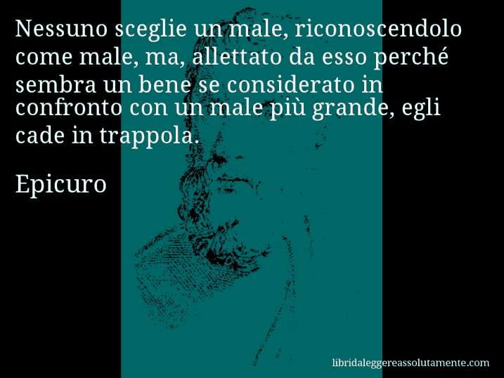 Aforisma di Epicuro : Nessuno sceglie un male, riconoscendolo come male, ma, allettato da esso perché sembra un bene se considerato in confronto con un male più grande, egli cade in trappola.