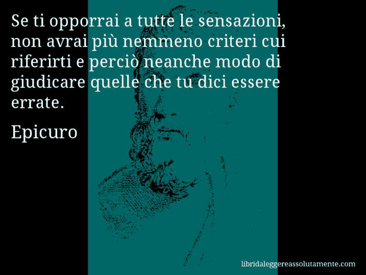 Aforisma di Epicuro : Se ti opporrai a tutte le sensazioni, non avrai più nemmeno criteri cui riferirti e perciò neanche modo di giudicare quelle che tu dici essere errate.