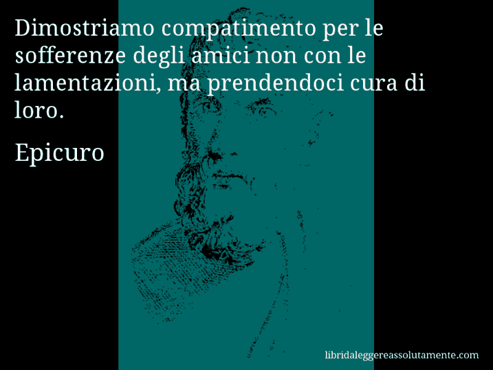 Aforisma di Epicuro : Dimostriamo compatimento per le sofferenze degli amici non con le lamentazioni, ma prendendoci cura di loro.