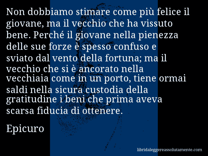 Aforisma di Epicuro : Non dobbiamo stimare come più felice il giovane, ma il vecchio che ha vissuto bene. Perché il giovane nella pienezza delle sue forze è spesso confuso e sviato dal vento della fortuna; ma il vecchio che si è ancorato nella vecchiaia come in un porto, tiene ormai saldi nella sicura custodia della gratitudine i beni che prima aveva scarsa fiducia di ottenere.