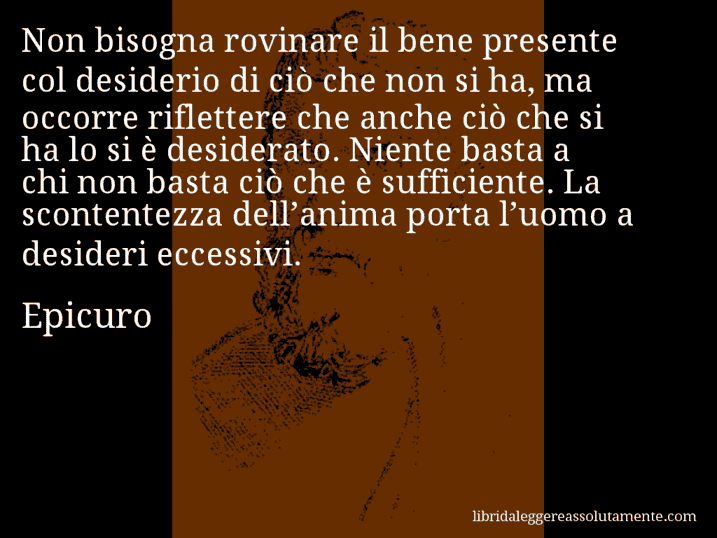 Aforisma di Epicuro : Non bisogna rovinare il bene presente col desiderio di ciò che non si ha, ma occorre riflettere che anche ciò che si ha lo si è desiderato. Niente basta a chi non basta ciò che è sufficiente. La scontentezza dell’anima porta l’uomo a desideri eccessivi.