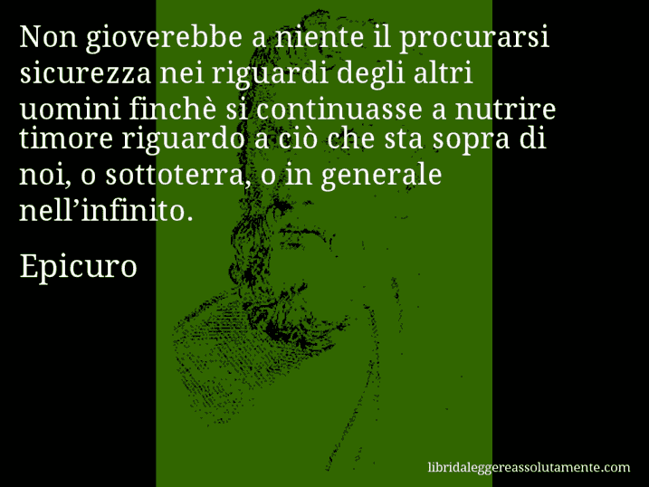 Aforisma di Epicuro : Non gioverebbe a niente il procurarsi sicurezza nei riguardi degli altri uomini finchè si continuasse a nutrire timore riguardo a ciò che sta sopra di noi, o sottoterra, o in generale nell’infinito.