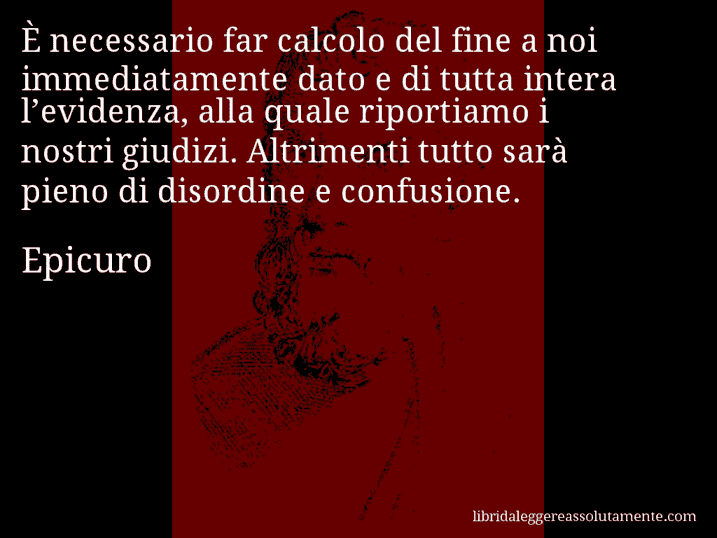 Aforisma di Epicuro : È necessario far calcolo del fine a noi immediatamente dato e di tutta intera l’evidenza, alla quale riportiamo i nostri giudizi. Altrimenti tutto sarà pieno di disordine e confusione.