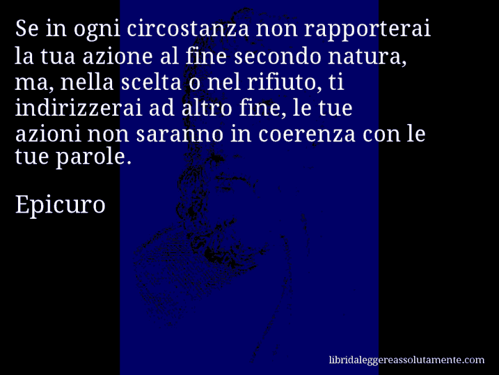 Aforisma di Epicuro : Se in ogni circostanza non rapporterai la tua azione al fine secondo natura, ma, nella scelta o nel rifiuto, ti indirizzerai ad altro fine, le tue azioni non saranno in coerenza con le tue parole.