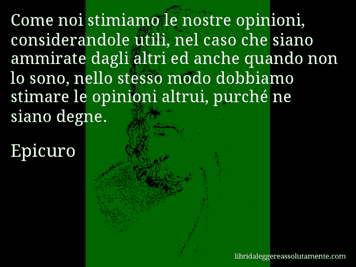 Aforisma di Epicuro : Come noi stimiamo le nostre opinioni, considerandole utili, nel caso che siano ammirate dagli altri ed anche quando non lo sono, nello stesso modo dobbiamo stimare le opinioni altrui, purché ne siano degne.