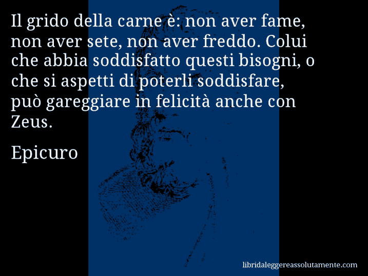 Aforisma di Epicuro : Il grido della carne è: non aver fame, non aver sete, non aver freddo. Colui che abbia soddisfatto questi bisogni, o che si aspetti di poterli soddisfare, può gareggiare in felicità anche con Zeus.