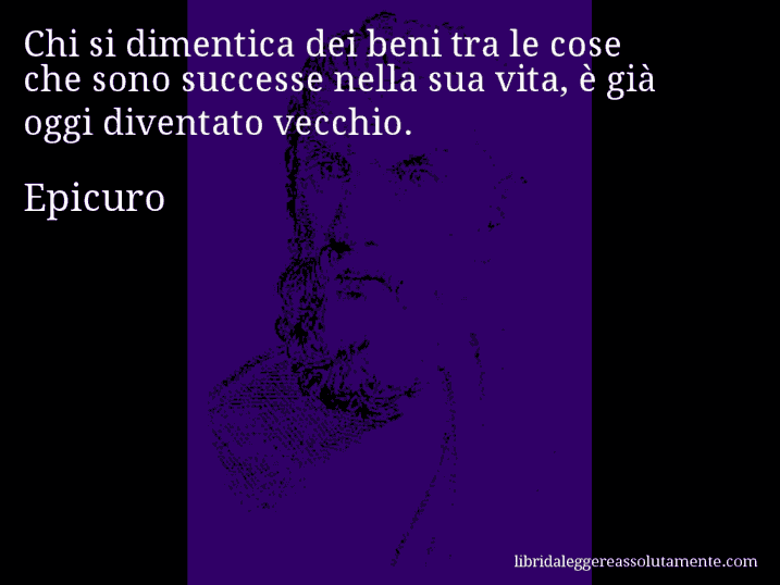 Aforisma di Epicuro : Chi si dimentica dei beni tra le cose che sono successe nella sua vita, è già oggi diventato vecchio.