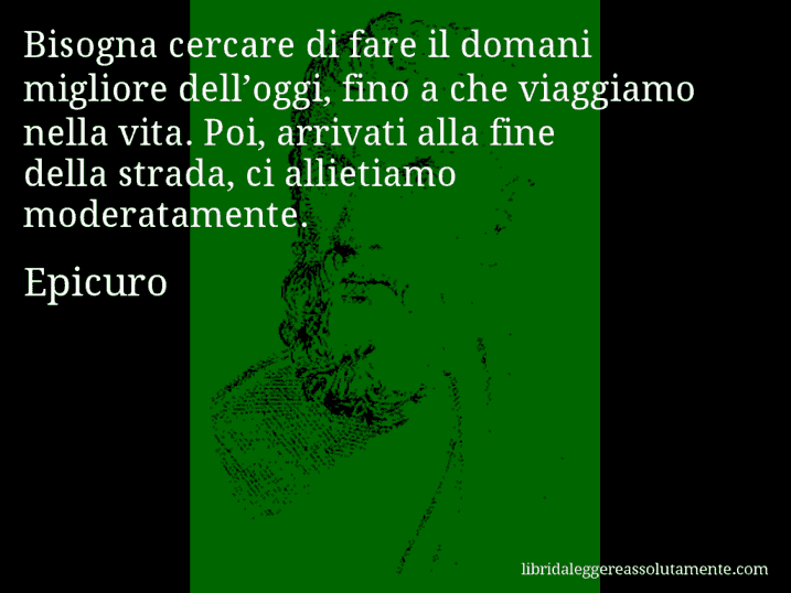 Aforisma di Epicuro : Bisogna cercare di fare il domani migliore dell’oggi, fino a che viaggiamo nella vita. Poi, arrivati alla fine della strada, ci allietiamo moderatamente.