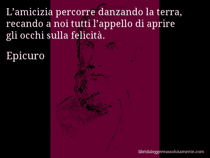 Aforisma di Epicuro : L’amicizia percorre danzando la terra, recando a noi tutti l’appello di aprire gli occhi sulla felicità.