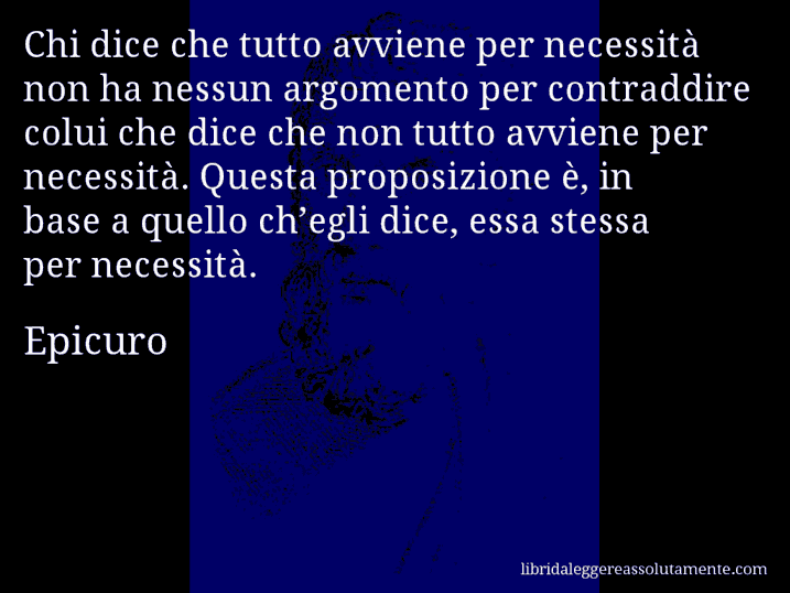 Aforisma di Epicuro : Chi dice che tutto avviene per necessità non ha nessun argomento per contraddire colui che dice che non tutto avviene per necessità. Questa proposizione è, in base a quello ch’egli dice, essa stessa per necessità.
