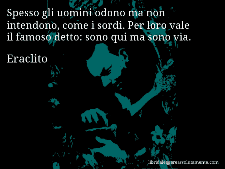 Aforisma di Eraclito : Spesso gli uomini odono ma non intendono, come i sordi. Per loro vale il famoso detto: sono qui ma sono via.