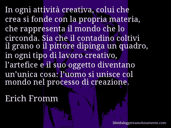 Aforisma di Erich Fromm : In ogni attività creativa, colui che crea si fonde con la propria materia, che rappresenta il mondo che lo circonda. Sia che il contadino coltivi il grano o il pittore dipinga un quadro, in ogni tipo di lavoro creativo, l’artefice e il suo oggetto diventano un’unica cosa: l’uomo si unisce col mondo nel processo di creazione.