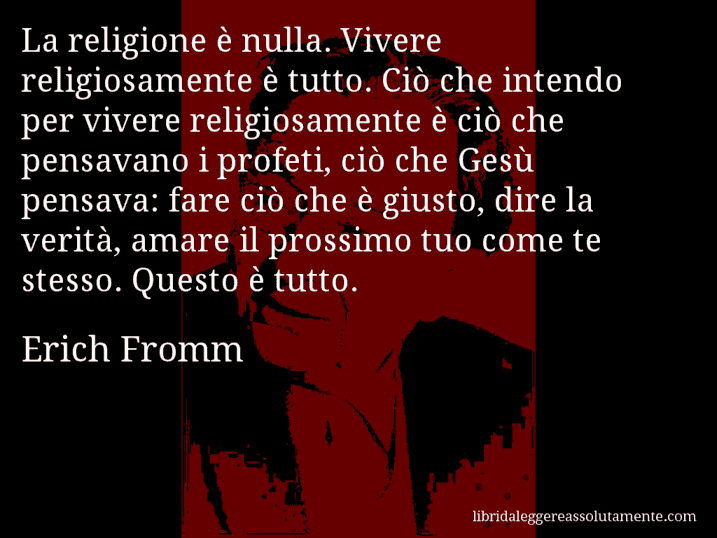 Aforisma di Erich Fromm : La religione è nulla. Vivere religiosamente è tutto. Ciò che intendo per vivere religiosamente è ciò che pensavano i profeti, ciò che Gesù pensava: fare ciò che è giusto, dire la verità, amare il prossimo tuo come te stesso. Questo è tutto.