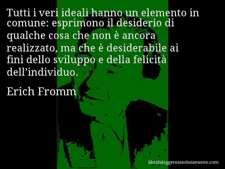Aforisma di Erich Fromm : Tutti i veri ideali hanno un elemento in comune: esprimono il desiderio di qualche cosa che non è ancora realizzato, ma che è desiderabile ai fini dello sviluppo e della felicità dell’individuo.