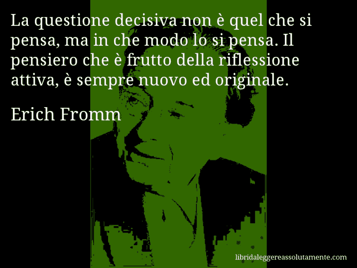 Aforisma di Erich Fromm : La questione decisiva non è quel che si pensa, ma in che modo lo si pensa. Il pensiero che è frutto della riflessione attiva, è sempre nuovo ed originale.