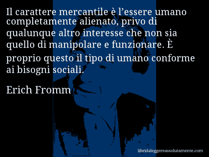 Aforisma di Erich Fromm : Il carattere mercantile è l’essere umano completamente alienato, privo di qualunque altro interesse che non sia quello di manipolare e funzionare. È proprio questo il tipo di umano conforme ai bisogni sociali.