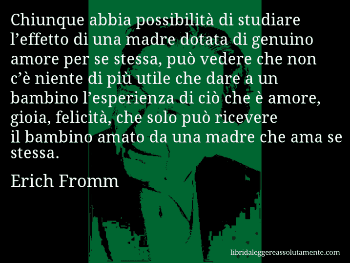 Aforisma di Erich Fromm : Chiunque abbia possibilità di studiare l’effetto di una madre dotata di genuino amore per se stessa, può vedere che non c’è niente di più utile che dare a un bambino l’esperienza di ciò che è amore, gioia, felicità, che solo può ricevere il bambino amato da una madre che ama se stessa.