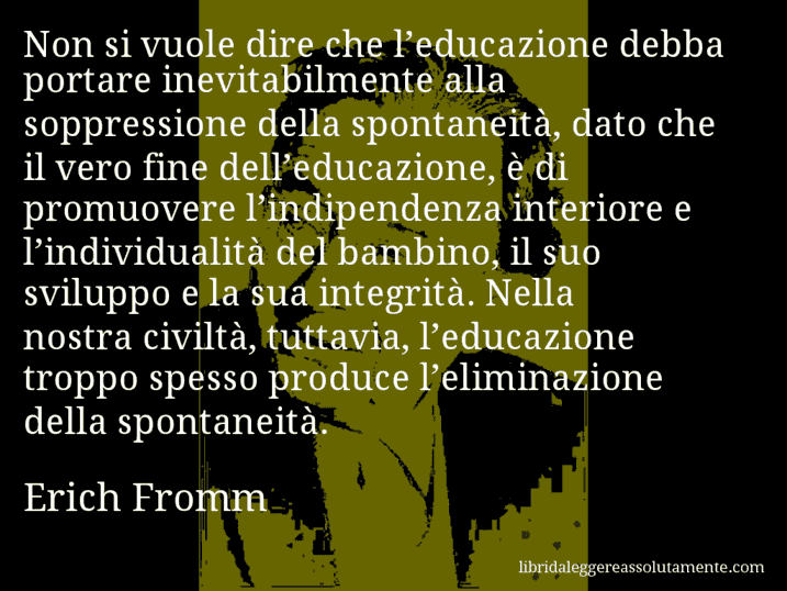 Aforisma di Erich Fromm : Non si vuole dire che l’educazione debba portare inevitabilmente alla soppressione della spontaneità, dato che il vero fine dell’educazione, è di promuovere l’indipendenza interiore e l’individualità del bambino, il suo sviluppo e la sua integrità. Nella nostra civiltà, tuttavia, l’educazione troppo spesso produce l’eliminazione della spontaneità.