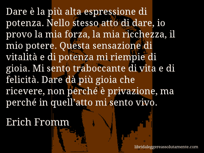 Aforisma di Erich Fromm : Dare è la più alta espressione di potenza. Nello stesso atto di dare, io provo la mia forza, la mia ricchezza, il mio potere. Questa sensazione di vitalità e di potenza mi riempie di gioia. Mi sento traboccante di vita e di felicità. Dare dà più gioia che ricevere, non perché è privazione, ma perché in quell’atto mi sento vivo.