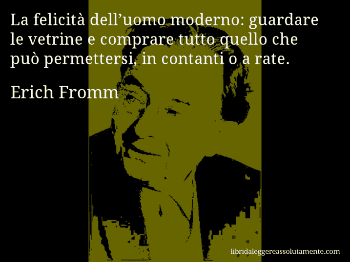 Aforisma di Erich Fromm : La felicità dell’uomo moderno: guardare le vetrine e comprare tutto quello che può permettersi, in contanti o a rate.