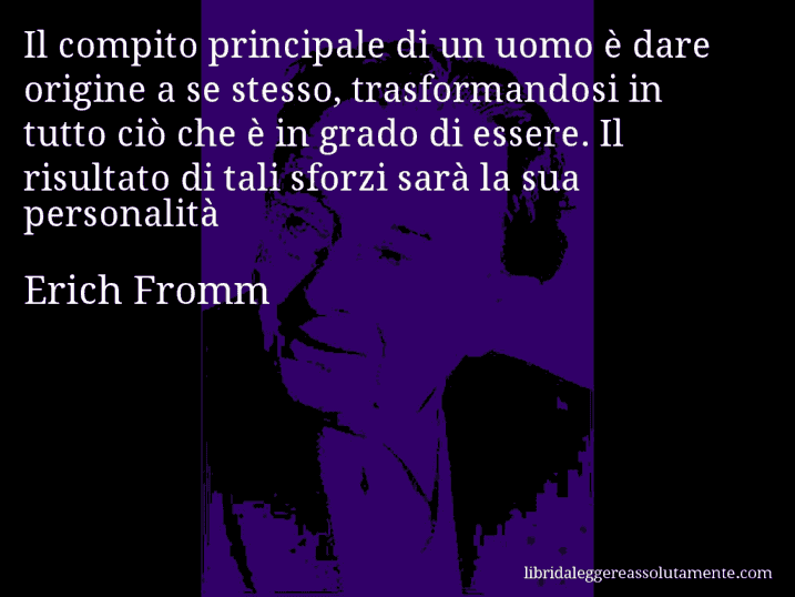 Aforisma di Erich Fromm : Il compito principale di un uomo è dare origine a se stesso, trasformandosi in tutto ciò che è in grado di essere. Il risultato di tali sforzi sarà la sua personalità