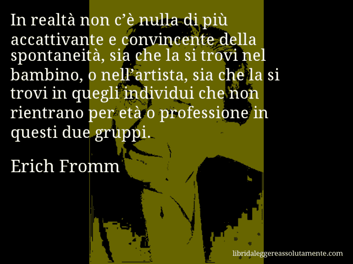 Aforisma di Erich Fromm : In realtà non c’è nulla di più accattivante e convincente della spontaneità, sia che la si trovi nel bambino, o nell’artista, sia che la si trovi in quegli individui che non rientrano per età o professione in questi due gruppi.