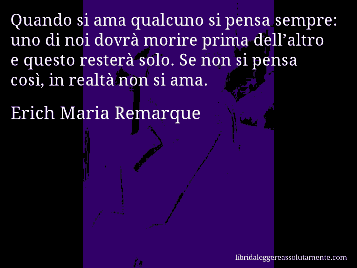 Aforisma di Erich Maria Remarque : Quando si ama qualcuno si pensa sempre: uno di noi dovrà morire prima dell’altro e questo resterà solo. Se non si pensa così, in realtà non si ama.