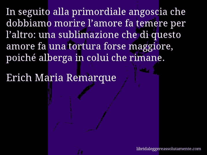 Aforisma di Erich Maria Remarque : In seguito alla primordiale angoscia che dobbiamo morire l’amore fa temere per l’altro: una sublimazione che di questo amore fa una tortura forse maggiore, poiché alberga in colui che rimane.