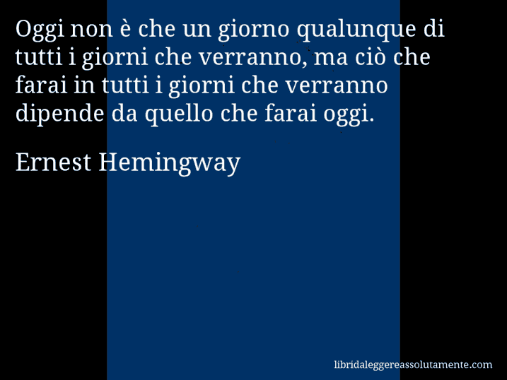 Aforisma di Ernest Hemingway : Oggi non è che un giorno qualunque di tutti i giorni che verranno, ma ciò che farai in tutti i giorni che verranno dipende da quello che farai oggi.