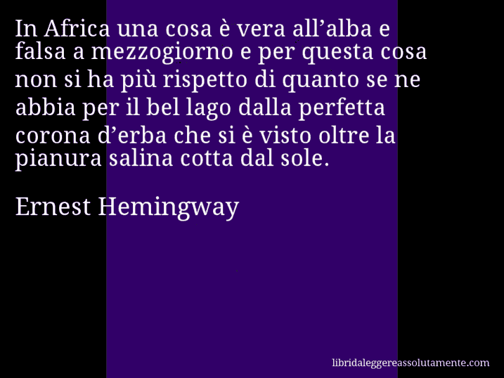 Aforisma di Ernest Hemingway : In Africa una cosa è vera all’alba e falsa a mezzogiorno e per questa cosa non si ha più rispetto di quanto se ne abbia per il bel lago dalla perfetta corona d’erba che si è visto oltre la pianura salina cotta dal sole.