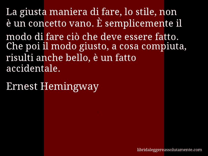 Aforisma di Ernest Hemingway : La giusta maniera di fare, lo stile, non è un concetto vano. È semplicemente il modo di fare ciò che deve essere fatto. Che poi il modo giusto, a cosa compiuta, risulti anche bello, è un fatto accidentale.