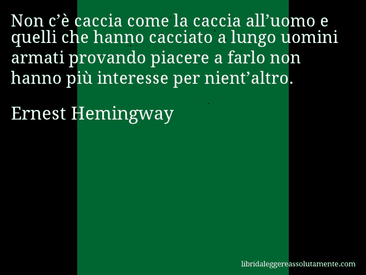 Aforisma di Ernest Hemingway : Non c’è caccia come la caccia all’uomo e quelli che hanno cacciato a lungo uomini armati provando piacere a farlo non hanno più interesse per nient’altro.