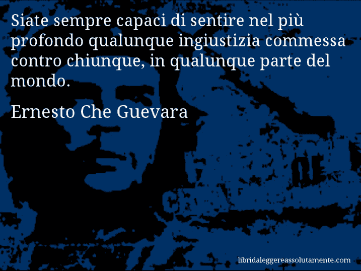 Aforisma di Ernesto Che Guevara : Siate sempre capaci di sentire nel più profondo qualunque ingiustizia commessa contro chiunque, in qualunque parte del mondo.