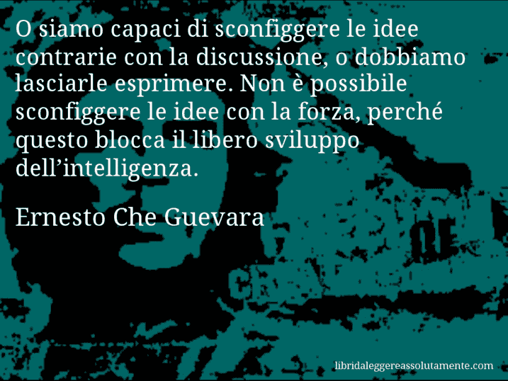 Aforisma di Ernesto Che Guevara : O siamo capaci di sconfiggere le idee contrarie con la discussione, o dobbiamo lasciarle esprimere. Non è possibile sconfiggere le idee con la forza, perché questo blocca il libero sviluppo dell’intelligenza.