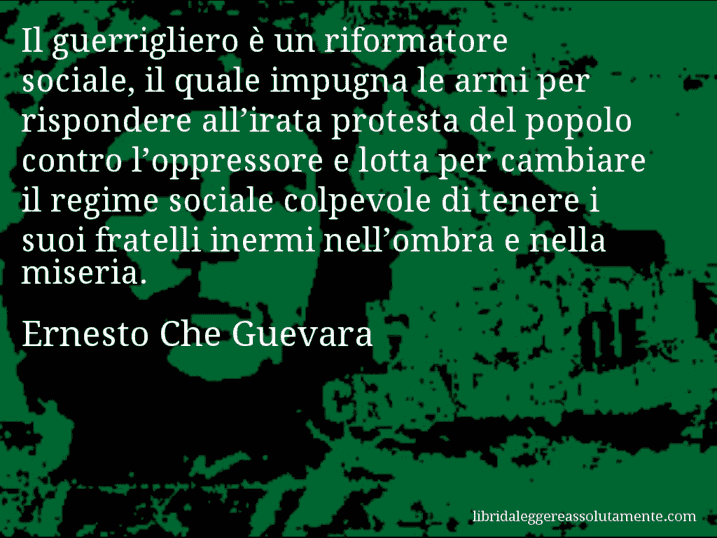 Aforisma di Ernesto Che Guevara : Il guerrigliero è un riformatore sociale, il quale impugna le armi per rispondere all’irata protesta del popolo contro l’oppressore e lotta per cambiare il regime sociale colpevole di tenere i suoi fratelli inermi nell’ombra e nella miseria.
