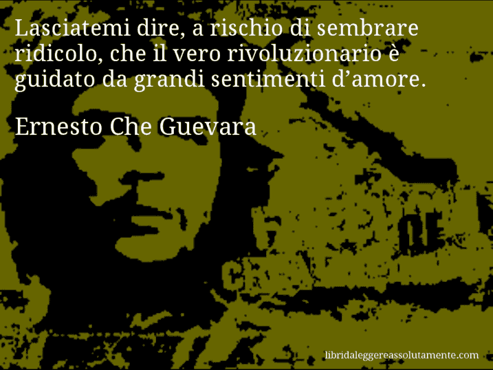 Aforisma di Ernesto Che Guevara : Lasciatemi dire, a rischio di sembrare ridicolo, che il vero rivoluzionario è guidato da grandi sentimenti d’amore.