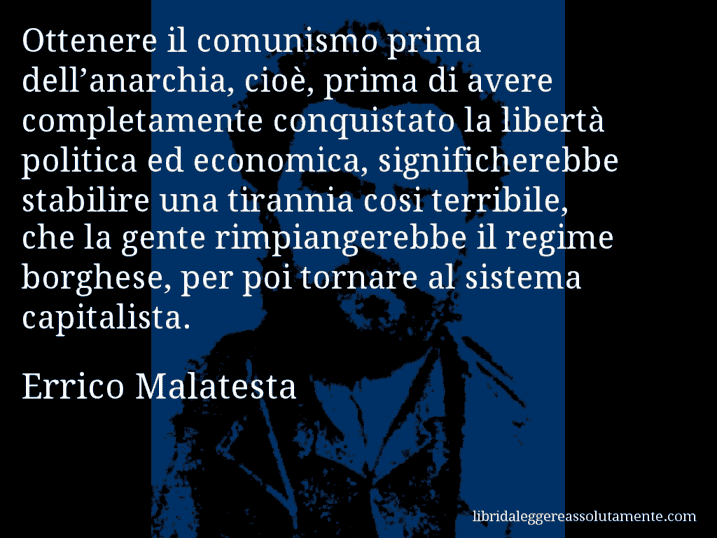 Aforisma di Errico Malatesta : Ottenere il comunismo prima dell’anarchia, cioè, prima di avere completamente conquistato la libertà politica ed economica, significherebbe stabilire una tirannia cosi terribile, che la gente rimpiangerebbe il regime borghese, per poi tornare al sistema capitalista.