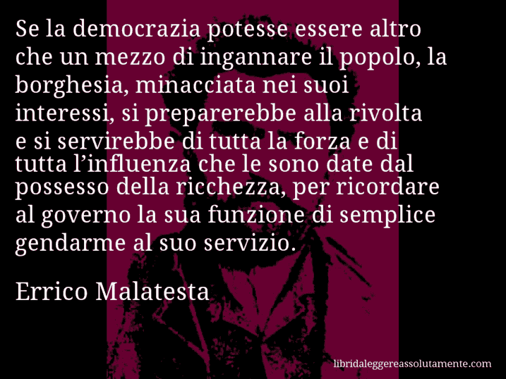 Aforisma di Errico Malatesta : Se la democrazia potesse essere altro che un mezzo di ingannare il popolo, la borghesia, minacciata nei suoi interessi, si preparerebbe alla rivolta e si servirebbe di tutta la forza e di tutta l’influenza che le sono date dal possesso della ricchezza, per ricordare al governo la sua funzione di semplice gendarme al suo servizio.