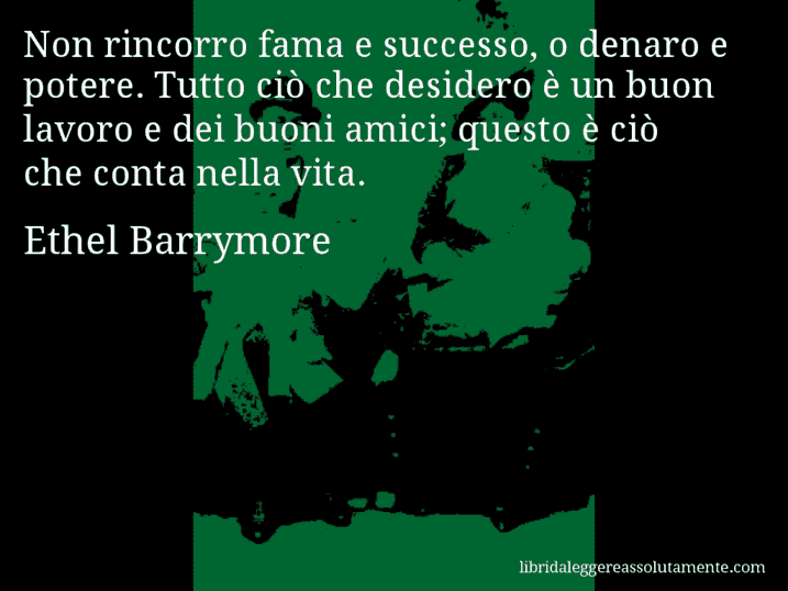 Aforisma di Ethel Barrymore : Non rincorro fama e successo, o denaro e potere. Tutto ciò che desidero è un buon lavoro e dei buoni amici; questo è ciò che conta nella vita.