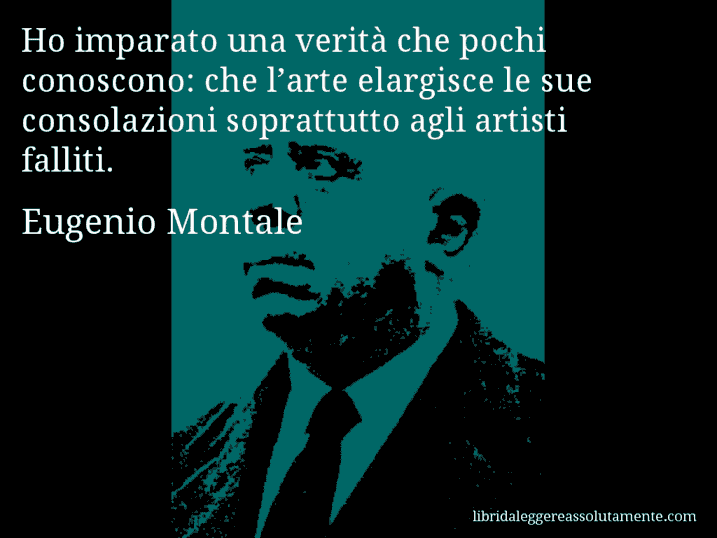 Aforisma di Eugenio Montale : Ho imparato una verità che pochi conoscono: che l’arte elargisce le sue consolazioni soprattutto agli artisti falliti.