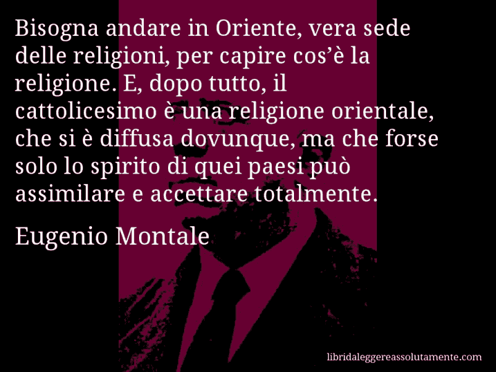 Aforisma di Eugenio Montale : Bisogna andare in Oriente, vera sede delle religioni, per capire cos’è la religione. E, dopo tutto, il cattolicesimo è una religione orientale, che si è diffusa dovunque, ma che forse solo lo spirito di quei paesi può assimilare e accettare totalmente.