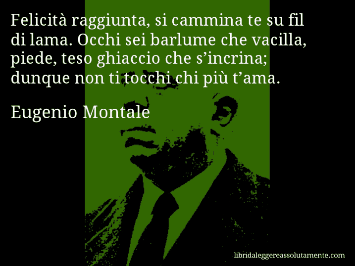 Aforisma di Eugenio Montale : Felicità raggiunta, si cammina te su fil di lama. Occhi sei barlume che vacilla, piede, teso ghiaccio che s’incrina; dunque non ti tocchi chi più t’ama.