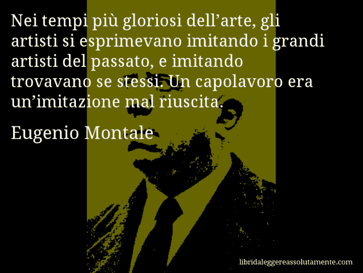 Aforisma di Eugenio Montale : Nei tempi più gloriosi dell’arte, gli artisti si esprimevano imitando i grandi artisti del passato, e imitando trovavano se stessi. Un capolavoro era un’imitazione mal riuscita.