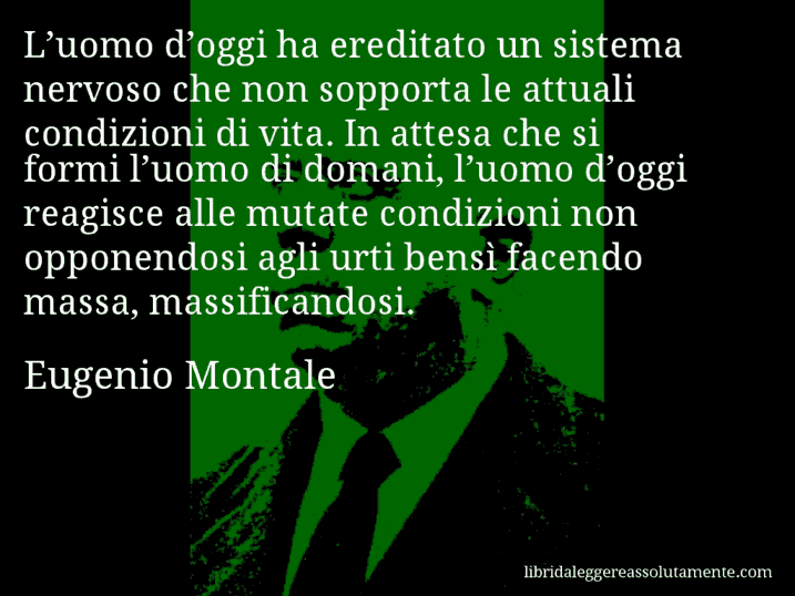 Aforisma di Eugenio Montale : L’uomo d’oggi ha ereditato un sistema nervoso che non sopporta le attuali condizioni di vita. In attesa che si formi l’uomo di domani, l’uomo d’oggi reagisce alle mutate condizioni non opponendosi agli urti bensì facendo massa, massificandosi.